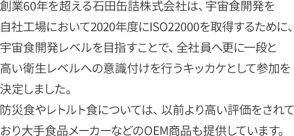 創業60年を超える石田缶詰株式会社は、宇宙食開発を自社工場において2020年度にISO22000を取得するために、宇宙食開発レベルを目指すことで、全社員へ更に一段と高い衛生レベルへの意識付けを行うキッカケとして参加を決定しました。
防災食やレトルト食については、以前より高い評価をされており大手食品メーカーなどのOEM商品も提供しています。