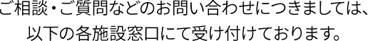 ご相談・ご質問などのお問い合わせにつきましては、
以下の各施設窓口にて受け付けております。