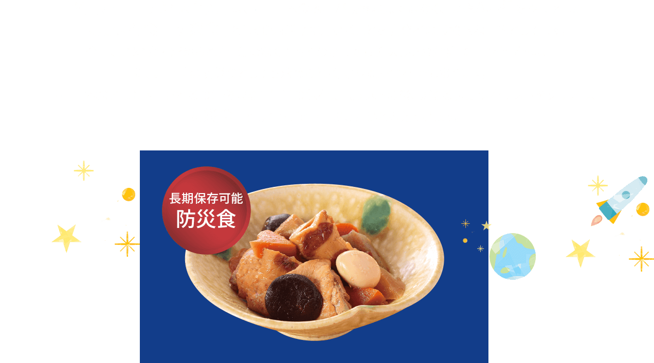 「名古屋コーチン味噌煮」は、宇宙日本食認定が最終地点ではなく、JAXA基準をクリアした「長期保存食　防災食」としてCSR活動に用いることを開発者の最終的な目的としてます。
今回、JAXAから求められた「温めなくてもそのままでも美味しいおかず」のコンセプトは、正に、非常時の防災食としても求められる大きなポイントでもあります。　　
宇宙日本食として認定されるのに必要な１年半の保存期間テストの後、更なる長期保存テストをクリアし、「防災食」としてもデビューさせたいと考えています。