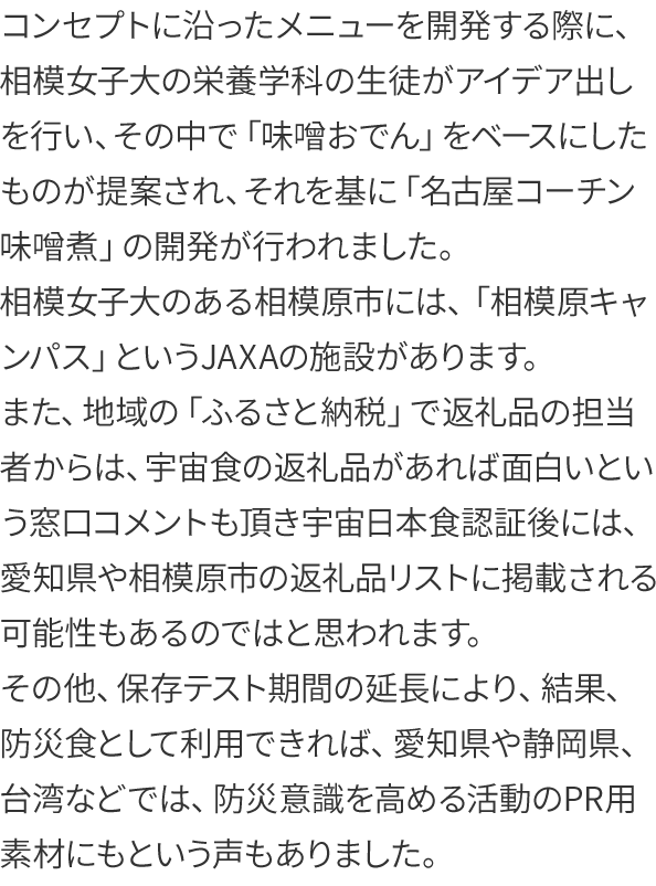 コンセプトに沿ったメニューを開発する際に、相模女子大の栄養学科の生徒がアイデア出しを行い、その中で「味噌おでん」をベースにしたものが提案され、それを基に「名古屋コーチン味噌煮」の開発が行われました。
相模女子大のある相模原市には、「相模原キャンパス」というJAXAの施設があります。
また、地域の「ふるさと納税」で返礼品の担当者からは、宇宙食の返礼品があれば面白いという窓口コメントも頂き宇宙日本食認証後には、愛知県や相模原市の返礼品リストに掲載される可能性もあるのではと思われます。
その他、保存テスト期間の延長により、結果、防災食として利用できれば、愛知県や静岡県、台湾などでは、防災意識を高める活動のPR用素材にもという声もありました。