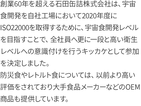 創業60年を超える石田缶詰株式会社は、宇宙食開発を自社工場において2020年度にISO22000を取得するために、宇宙食開発レベルを目指すことで、全社員へ更に一段と高い衛生レベルへの意識付けを行うキッカケとして参加を決定しました。
防災食やレトルト食については、以前より高い評価をされており大手食品メーカーなどのOEM商品も提供しています。