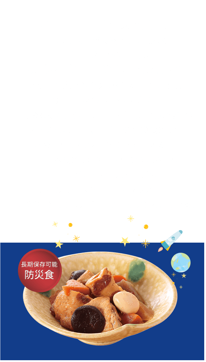 「名古屋コーチン味噌煮」は、宇宙日本食認定が最終地点ではなく、JAXA基準をクリアした「長期保存食　防災食」としてCSR活動に用いることを開発者の最終的な目的としてます。
今回、JAXAから求められた「温めなくてもそのままでも美味しいおかず」のコンセプトは、正に、非常時の防災食としても求められる大きなポイントでもあります。　　
宇宙日本食として認定されるのに必要な１年半の保存期間テストの後、更なる長期保存テストをクリアし、「防災食」としてもデビューさせたいと考えています。